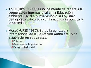 Tbilis (URSS 1977): Principalmente de refiere a la
cooperación internacional en la Educación
ambiental, se dio nueva visión a la EA, mas

pedagógica articulada con la economía política
la sociedad.
y
Moscú (URSS 1987): Surge la estrategia
internacional de la Educación Ambiental, y se
establecieron sus causas:
Pobreza
Aumento de la población
Desigualdad social

 