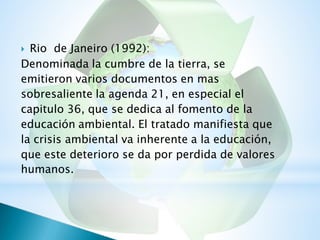  Rio de Janeiro (1992):
Denominada la cumbre de la tierra, se
emitieron varios documentos en mas
sobresaliente la agenda 21, en especial el
capitulo 36, que se dedica al fomento de la
educación ambiental. El tratado manifiesta que
la crisis ambiental va inherente a la educación,
que este deterioro se da por perdida de valores
humanos.
 
