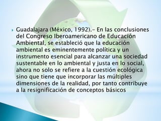 Guadalajara (México, 1992).- En las conclusiones
del Congreso Iberoamericano de Educación
Ambiental, se estableció que la educación
ambiental es eminentemente política y un
instrumento esencial para alcanzar una sociedad
sustentable en lo ambiental y justa en lo social,
ahora no solo se refiere a la cuestión ecológica
sino que tiene que incorporar las múltiples
dimensiones de la realidad, por tanto contribuye
a la resignificación de conceptos básicos

 