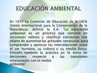 En 1970 La Comisión de Educación de la UICN
(Unión Internacional para
la
la Conservación de la
“La educaciónNaturaleza), definió E.A:
ambiental
reconocer
es un proceso que consiste en
valores y clasificar conceptos con
objeto de aumentarlas actitudes necesarias para
comprender y apreciar las interrelaciones entre
físico.el ser humano, su
la
cultura y su
en
las
medio
Entraña también práctica la toma de
decisiones respecto a cuestiones
relacionadas con el medio
ambiente”.
 
