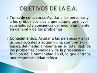 Toma de conciencia. Ayudar a las personas y
a los grupos sociales a que adquieran mayor
sensibilidad y conciencia del medio ambiente
en general y de los problemas

Conocimientos. Ayudar a las personas y a los
grupos sociales a adquirir una comprensión
básica del medio ambiente en su totalidad, de
los problemas conexos y de la presencia y
función de la humanidad en él, lo que entraña
una responsabilidad crítica.

 