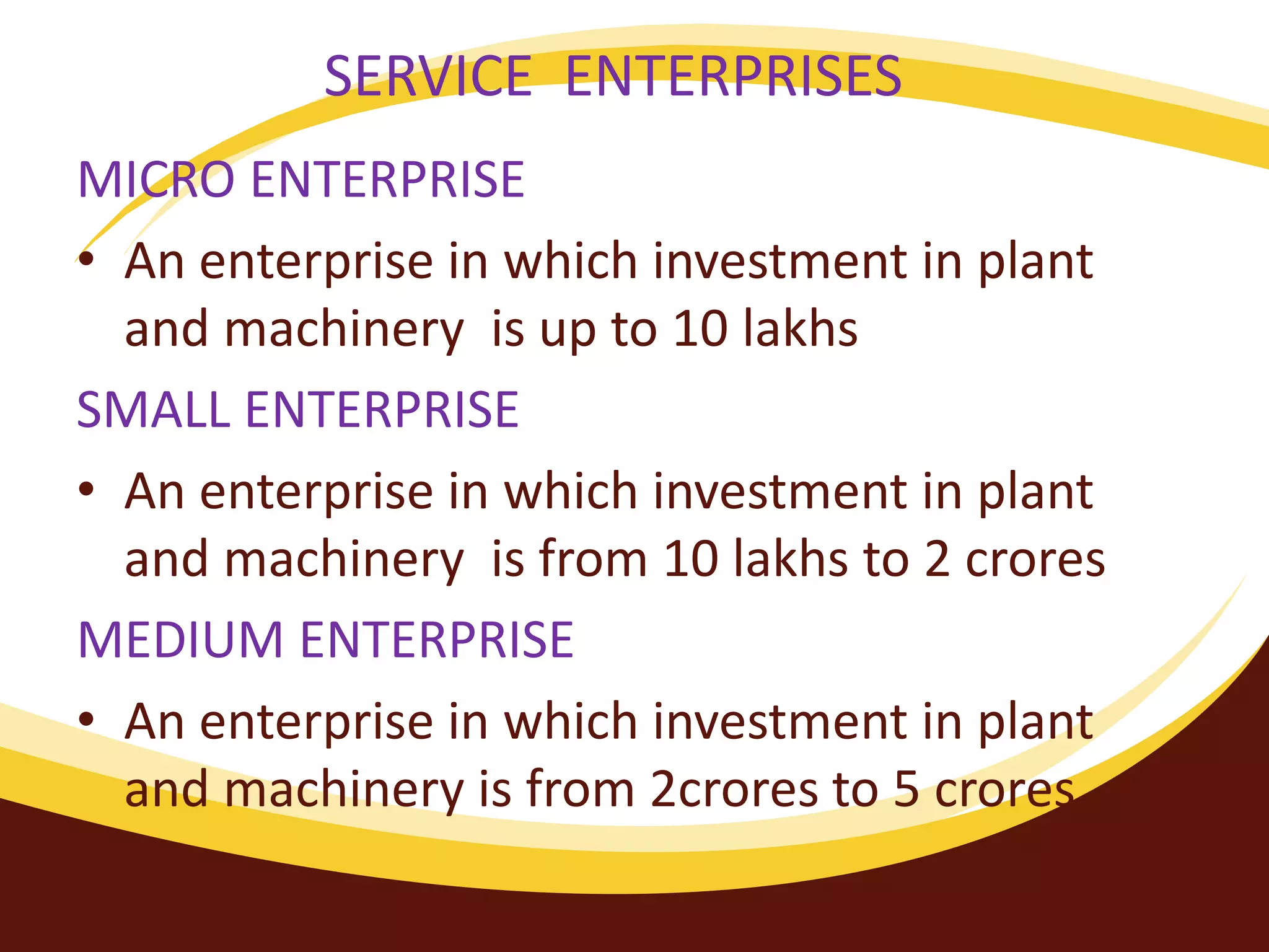 SERVICE ENTERPRISES
MICRO ENTERPRISE
• An enterprise in which investment in plant
and machinery is up to 10 lakhs
SMALL ENTERPRISE
• An enterprise in which investment in plant
and machinery is from 10 lakhs to 2 crores
MEDIUM ENTERPRISE
• An enterprise in which investment in plant
and machinery is from 2crores to 5 crores.
 