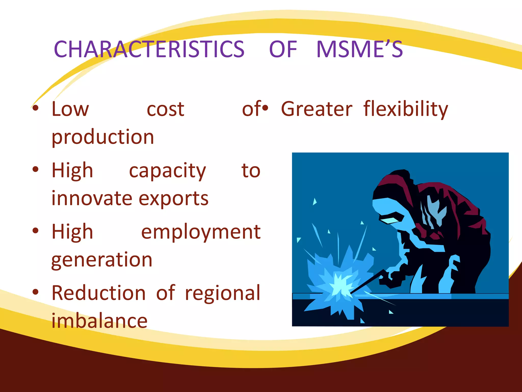 CHARACTERISTICS OF MSME’S
• Low cost of
production
• High capacity to
innovate exports
• High employment
generation
• Reduction of regional
imbalance
• Greater flexibility
 