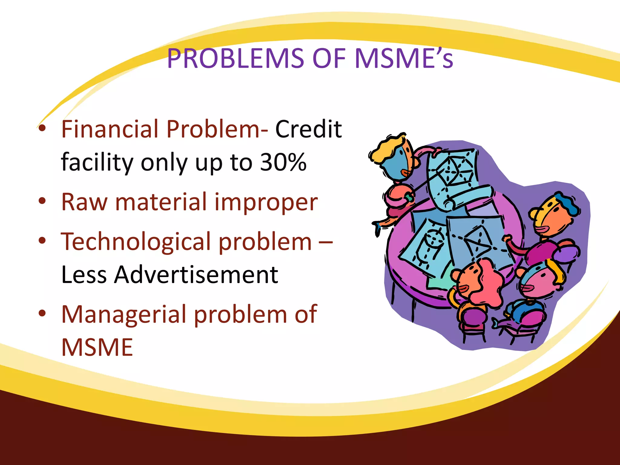 PROBLEMS OF MSME’s
• Financial Problem- Credit
facility only up to 30%
• Raw material improper
• Technological problem –
Less Advertisement
• Managerial problem of
MSME
 