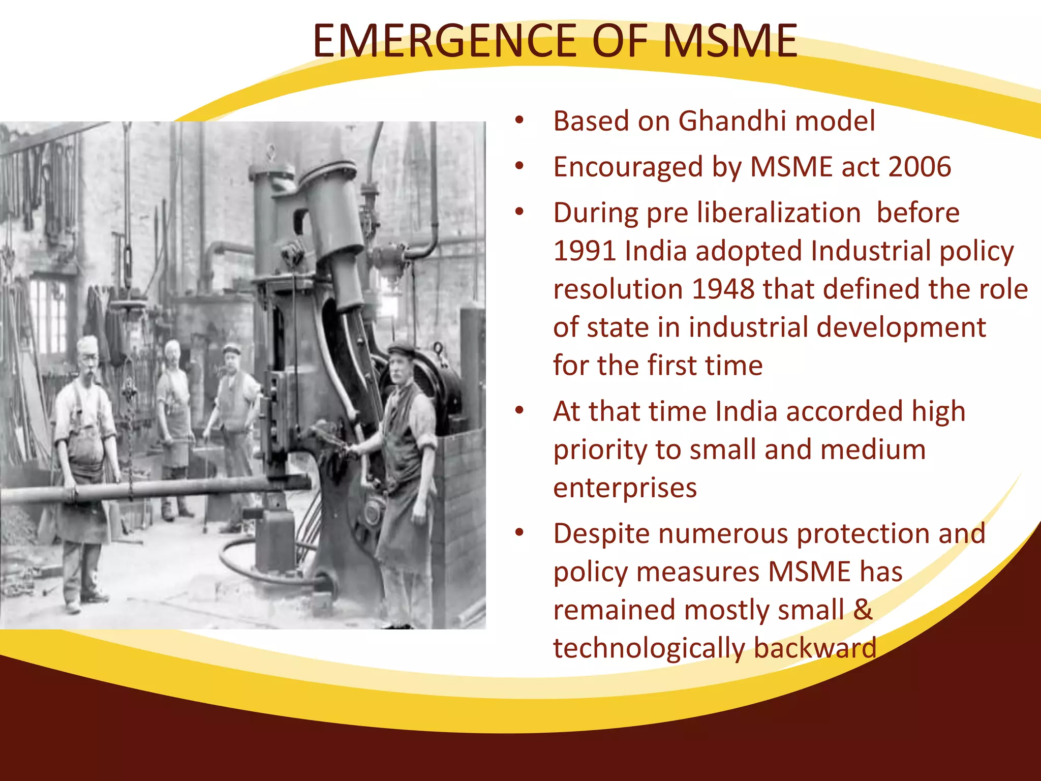EMERGENCE OF MSME
• Based on Ghandhi model
• Encouraged by MSME act 2006
• During pre liberalization before
1991 India adopted Industrial policy
resolution 1948 that defined the role
of state in industrial development
for the first time
• At that time India accorded high
priority to small and medium
enterprises
• Despite numerous protection and
policy measures MSME has
remained mostly small &
technologically backward
 