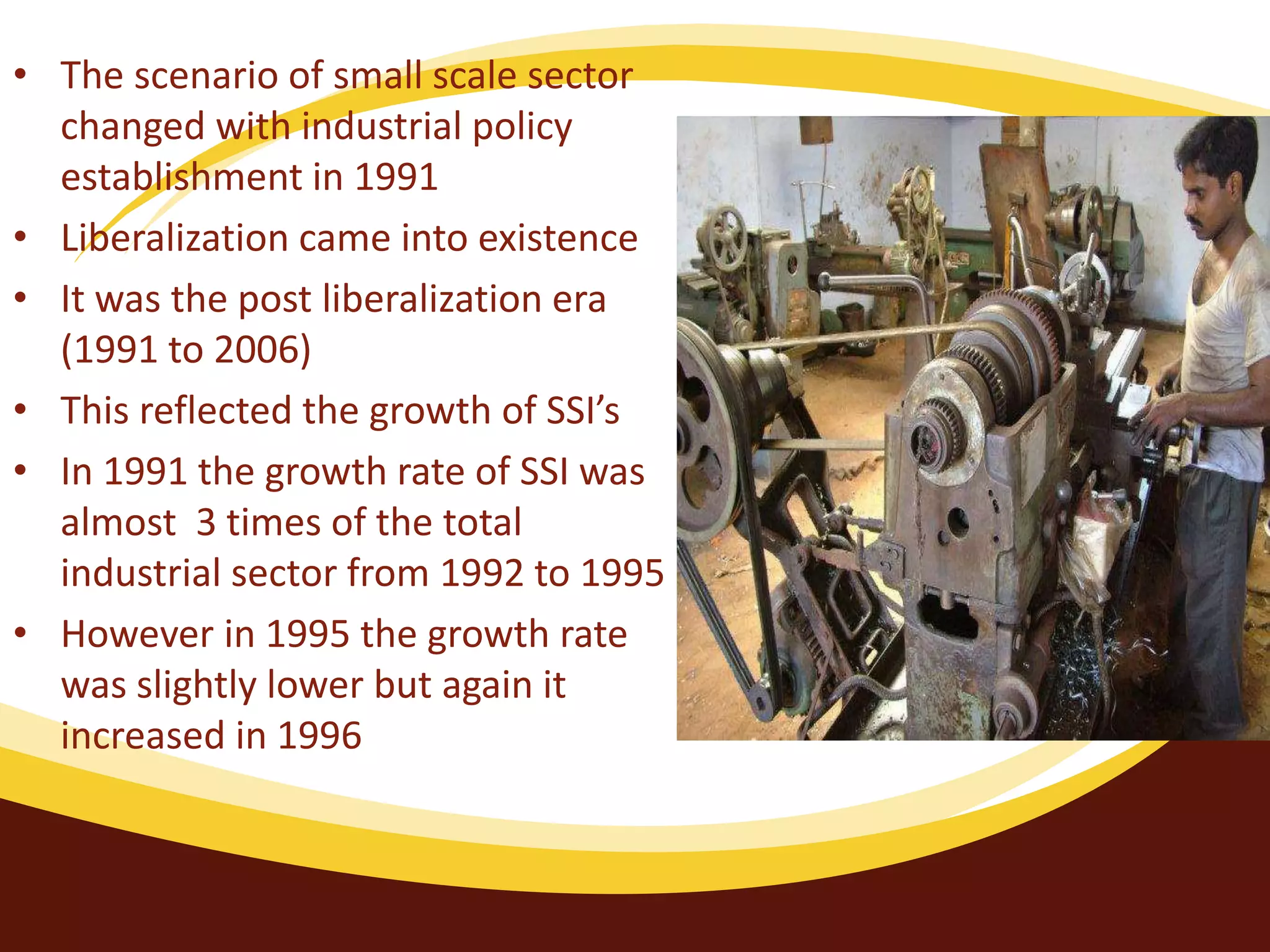 • The scenario of small scale sector
changed with industrial policy
establishment in 1991
• Liberalization came into existence
• It was the post liberalization era
(1991 to 2006)
• This reflected the growth of SSI’s
• In 1991 the growth rate of SSI was
almost 3 times of the total
industrial sector from 1992 to 1995
• However in 1995 the growth rate
was slightly lower but again it
increased in 1996
 