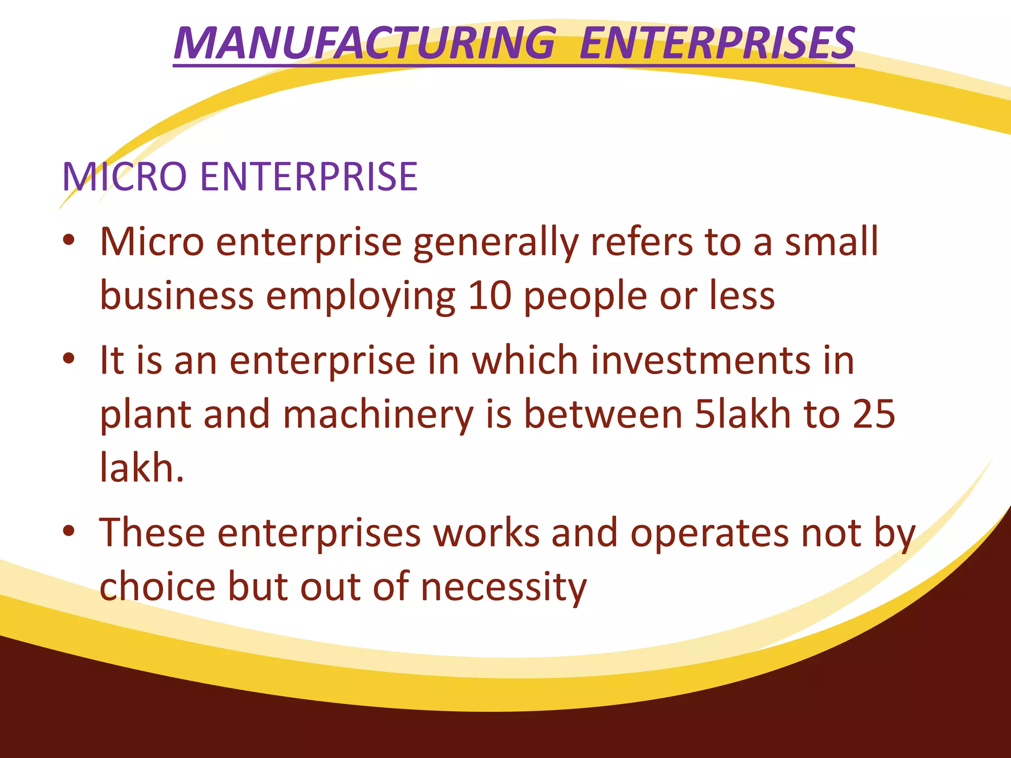 MANUFACTURING ENTERPRISES
MICRO ENTERPRISE
• Micro enterprise generally refers to a small
business employing 10 people or less
• It is an enterprise in which investments in
plant and machinery is between 5lakh to 25
lakh.
• These enterprises works and operates not by
choice but out of necessity
 