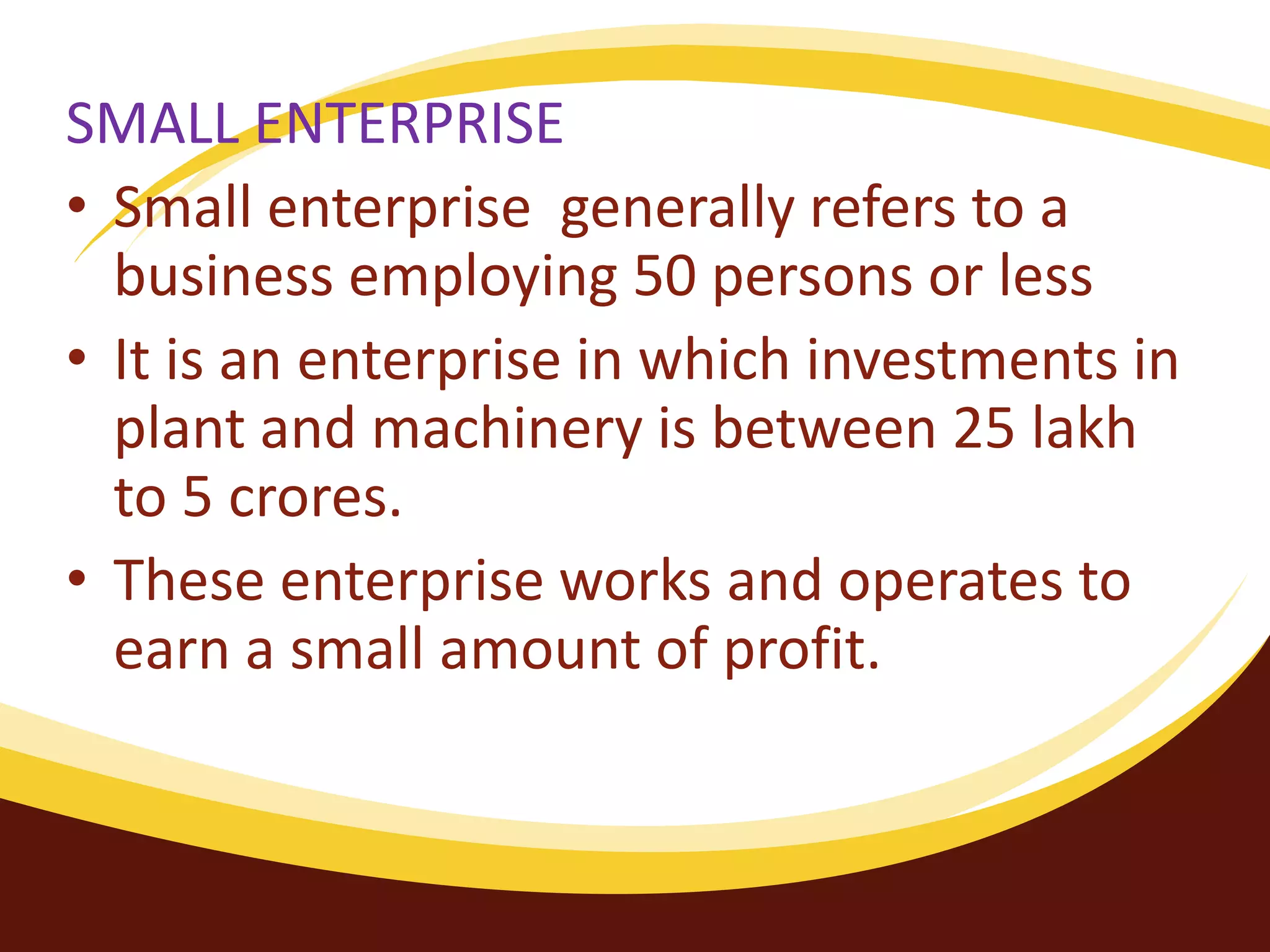 SMALL ENTERPRISE
• Small enterprise generally refers to a
business employing 50 persons or less
• It is an enterprise in which investments in
plant and machinery is between 25 lakh
to 5 crores.
• These enterprise works and operates to
earn a small amount of profit.
 