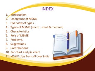INDEX
1. Introduction
2. Emergence of MSME
3. Overview of types
4. Types of MSME (micro , small & medium)
5. Characteristics
6. Role of MSME
7. Problems
8. Suggestions
9. Contributions
10. Bar chart and pie chart
11. MSME clips from all over India
 