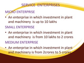 SERVICE ENTERPRISES
MICRO ENTERPRISE
• An enterprise in which investment in plant
and machinery is up to 10 lakhs
SMALL ENTERPRISE
• An enterprise in which investment in plant
and machinery is from 10 lakhs to 2 crores
MEDIUM ENTERPRISE
• An enterprise in which investment in plant
and machinery is from 2crores to 5 crores.
 