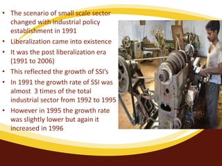• The scenario of small scale sector
changed with industrial policy
establishment in 1991
• Liberalization came into existence
• It was the post liberalization era
(1991 to 2006)
• This reflected the growth of SSI’s
• In 1991 the growth rate of SSI was
almost 3 times of the total
industrial sector from 1992 to 1995
• However in 1995 the growth rate
was slightly lower but again it
increased in 1996
 