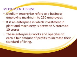 MEDIUM ENTERPRISE
• Medium enterprise refers to a business
employing maximum to 250 employees
• It is an enterprise in which investment in
plant and machinery is between 5 crores to
10 crores
• These enterprises works and operates to
earn a fair amount of profits to increase their
standard of living.
 