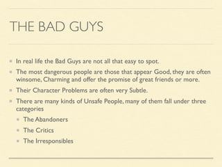 THE BAD GUYS
In real life the Bad Guys are not all that easy to spot.
The most dangerous people are those that appear Good, they are often
winsome, Charming and offer the promise of great friends or more.
Their Character Problems are often very Subtle.
There are many kinds of Unsafe People, many of them fall under three
categories
The Abandoners
The Critics
The Irresponsibles
 