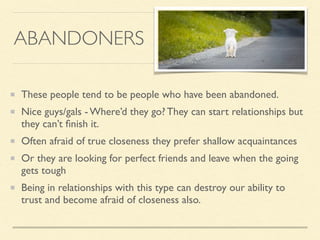 ABANDONERS
These people tend to be people who have been abandoned.
Nice guys/gals - Where’d they go? They can start relationships but
they can’t ﬁnish it.
Often afraid of true closeness they prefer shallow acquaintances
Or they are looking for perfect friends and leave when the going
gets tough
Being in relationships with this type can destroy our ability to
trust and become afraid of closeness also.
 
