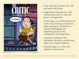 They take the parental role with
everyone they know.
Judgmental, speaking the truth
without love and no room for
grace or forgiveness
Critics focus on confronting error
rather than making connections,
often jumping on doctrinal or
ethical bandwagons and
neglecting issue of love,
compassion and forgiveness
Confuses weakness with
sinfulness, therefore condemning
others for simple problems.
Pointing ﬁngers at other but
seldom at themselves.
 