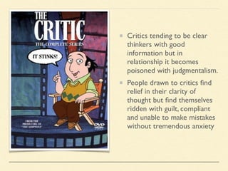 Critics tending to be clear
thinkers with good
information but in
relationship it becomes
poisoned with judgmentalism.
People drawn to critics ﬁnd
relief in their clarity of
thought but ﬁnd themselves
ridden with guilt, compliant
and unable to make mistakes
without tremendous anxiety
 