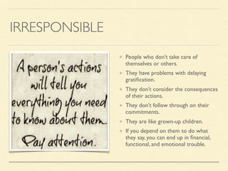 IRRESPONSIBLE
People who don’t take care of
themselves or others.
They have problems with delaying
gratiﬁcation.
They don’t consider the consequences
of their actions.
They don’t follow through on their
commitments.
They are like grown-up children.
If you depend on them to do what
they say, you can end up in ﬁnancial,
functional, and emotional trouble.
 