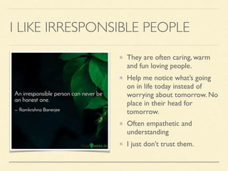 I LIKE IRRESPONSIBLE PEOPLE
They are often caring, warm
and fun loving people.
Help me notice what’s going
on in life today instead of
worrying about tomorrow. No
place in their head for
tomorrow.
Often empathetic and
understanding
I just don’t trust them.
 