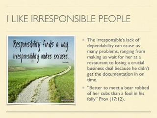 I LIKE IRRESPONSIBLE PEOPLE
The irresponsible’s lack of
dependability can cause us
many problems, ranging from
making us wait for her at a
restaurant to losing a crucial
business deal because he didn’t
get the documentation in on
time.
“Better to meet a bear robbed
of her cubs than a fool in his
folly” Prov (17:12).
 