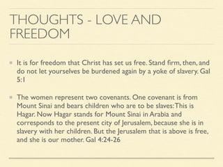 THOUGHTS - LOVE AND
FREEDOM
It is for freedom that Christ has set us free. Stand ﬁrm, then, and
do not let yourselves be burdened again by a yoke of slavery. Gal
5:1
The women represent two covenants. One covenant is from
Mount Sinai and bears children who are to be slaves:This is
Hagar. Now Hagar stands for Mount Sinai in Arabia and
corresponds to the present city of Jerusalem, because she is in
slavery with her children. But the Jerusalem that is above is free,
and she is our mother. Gal 4:24-26
 