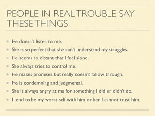 PEOPLE IN REALTROUBLE SAY
THESETHINGS
He doesn’t listen to me.
She is so perfect that she can’t understand my struggles.
He seems so distant that I feel alone.
She always tries to control me.
He makes promises but really doesn’t follow through.
He is condemning and judgmental.
She is always angry at me for something I did or didn’t do.
I tend to be my worst self with him or her. I cannot trust him.
 