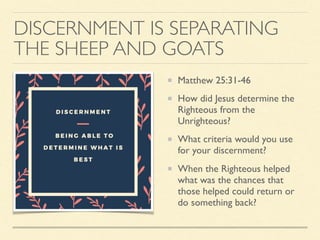DISCERNMENT IS SEPARATING
THE SHEEP AND GOATS
Matthew 25:31-46
How did Jesus determine the
Righteous from the
Unrighteous?
What criteria would you use
for your discernment?
When the Righteous helped
what was the chances that
those helped could return or
do something back?
 
