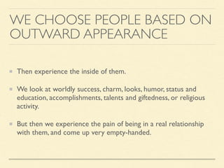 WE CHOOSE PEOPLE BASED ON
OUTWARD APPEARANCE
Then experience the inside of them.
We look at worldly success, charm, looks, humor, status and
education, accomplishments, talents and giftedness, or religious
activity.
But then we experience the pain of being in a real relationship
with them, and come up very empty-handed.
 