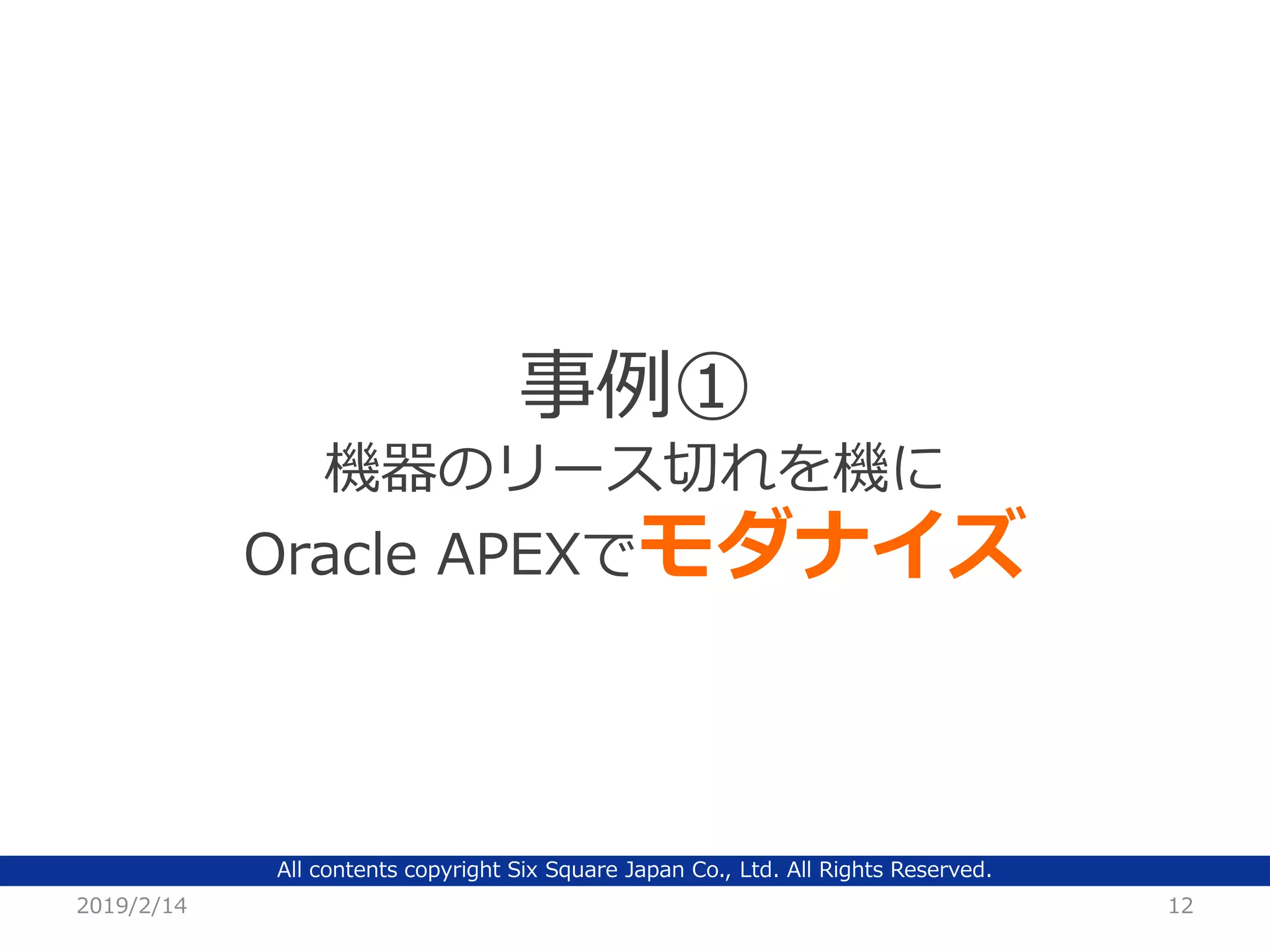 All contents copyright Six Square Japan Co., Ltd. All Rights Reserved.
2019/2/14 12
事例①
機器のリース切れを機に
Oracle APEXでモダナイズ
 