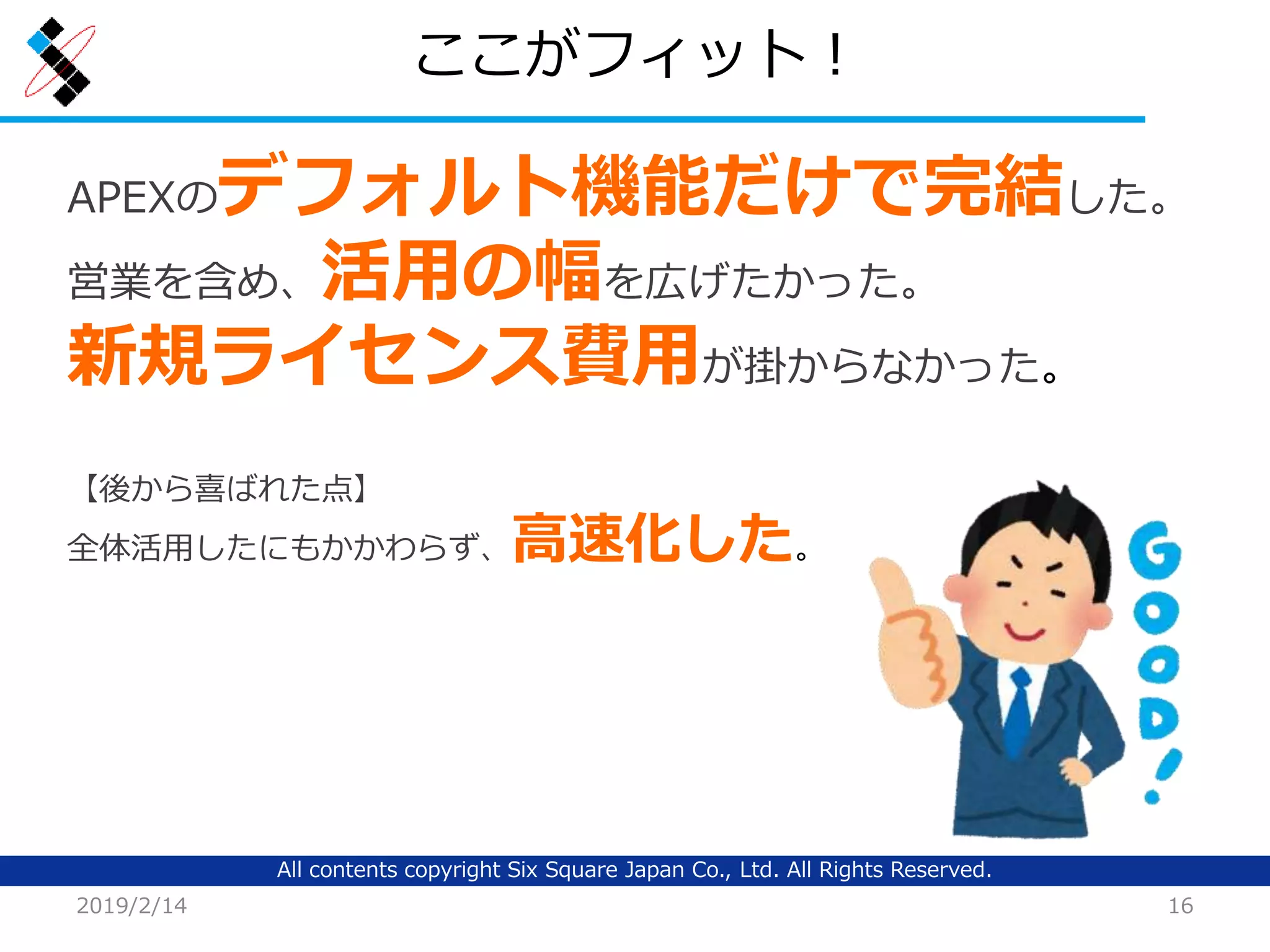 All contents copyright Six Square Japan Co., Ltd. All Rights Reserved.
ここがフィット！
2019/2/14 16
APEXのデフォルト機能だけで完結した。
営業を含め、活用の幅を広げたかった。
新規ライセンス費用が掛からなかった。
【後から喜ばれた点】
全体活用したにもかかわらず、高速化した。
 