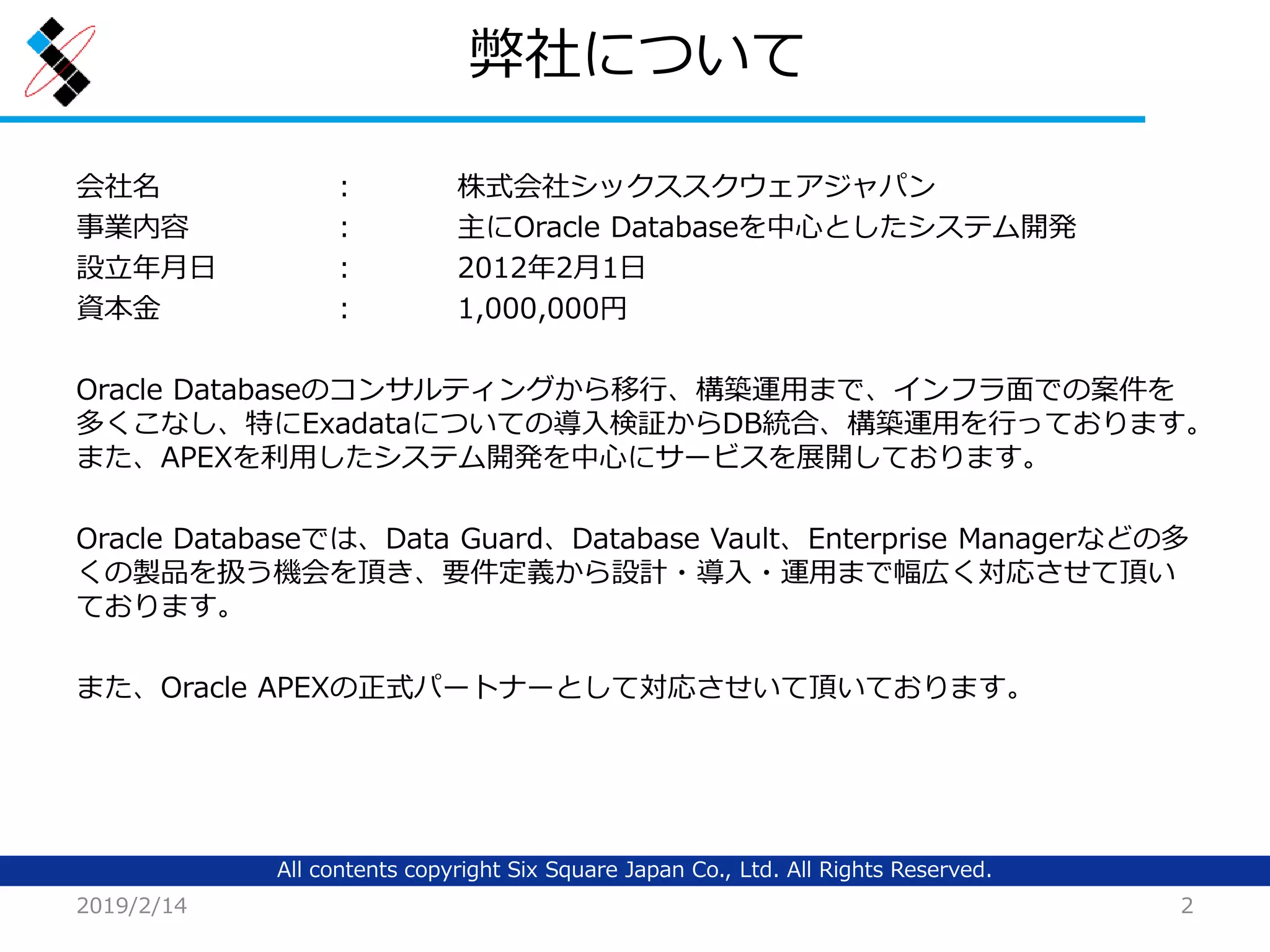 All contents copyright Six Square Japan Co., Ltd. All Rights Reserved.
弊社について
会社名 ： 株式会社シックススクウェアジャパン
事業内容 ： 主にOracle Databaseを中心としたシステム開発
設立年月日 ： 2012年2月1日
資本金 ： 1,000,000円
Oracle Databaseのコンサルティングから移行、構築運用まで、インフラ面での案件を
多くこなし、特にExadataについての導入検証からDB統合、構築運用を行っております。
また、APEXを利用したシステム開発を中心にサービスを展開しております。
Oracle Databaseでは、Data Guard、Database Vault、Enterprise Managerなどの多
くの製品を扱う機会を頂き、要件定義から設計・導入・運用まで幅広く対応させて頂い
ております。
また、Oracle APEXの正式パートナーとして対応させいて頂いております。
2019/2/14 2
 