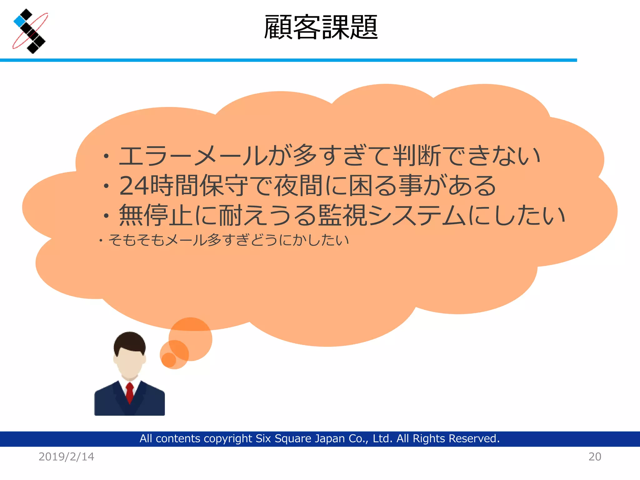 All contents copyright Six Square Japan Co., Ltd. All Rights Reserved.
顧客課題
2019/2/14 20
・エラーメールが多すぎて判断できない
・24時間保守で夜間に困る事がある
・無停止に耐えうる監視システムにしたい
・そもそもメール多すぎどうにかしたい
 