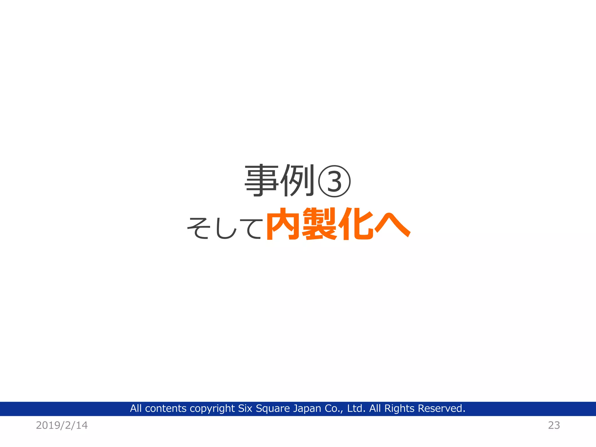 All contents copyright Six Square Japan Co., Ltd. All Rights Reserved.
2019/2/14 23
事例③
そして内製化へ
 