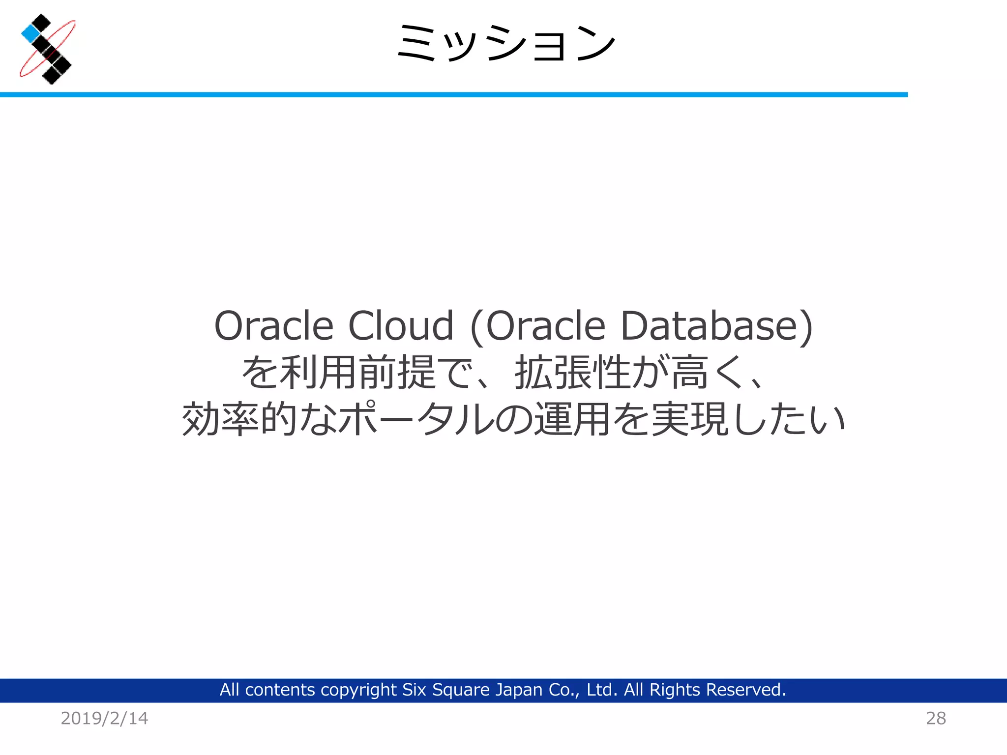 All contents copyright Six Square Japan Co., Ltd. All Rights Reserved.
ミッション
2019/2/14 28
Oracle Cloud (Oracle Database)
を利用前提で、拡張性が高く、
効率的なポータルの運用を実現したい
 