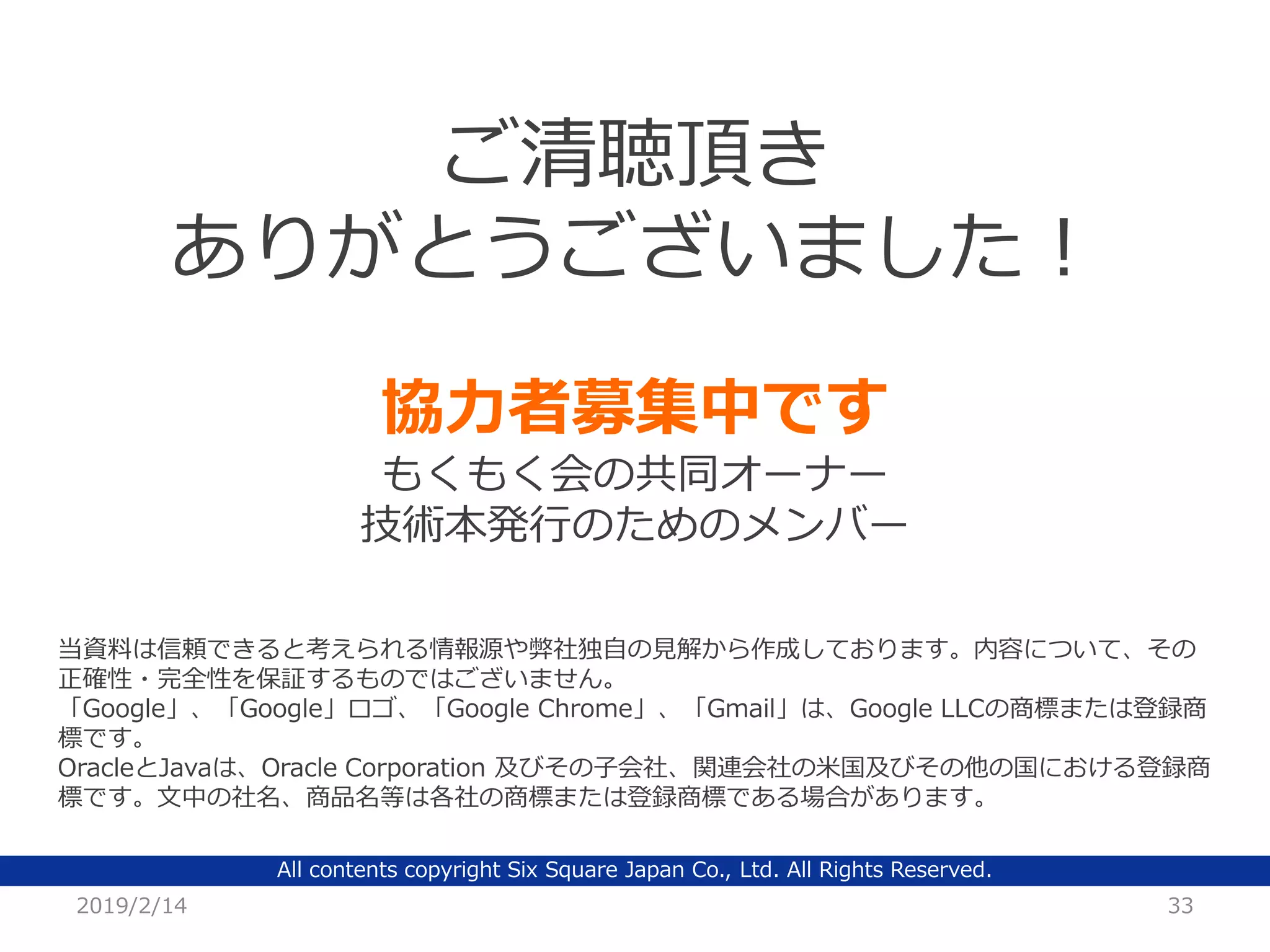 All contents copyright Six Square Japan Co., Ltd. All Rights Reserved.
2019/2/14 33
ご清聴頂き
ありがとうございました！
当資料は信頼できると考えられる情報源や弊社独自の見解から作成しております。内容について、その
正確性・完全性を保証するものではございません。
「Google」、「Google」ロゴ、「Google Chrome」、「Gmail」は、Google LLCの商標または登録商
標です。
OracleとJavaは、Oracle Corporation 及びその子会社、関連会社の米国及びその他の国における登録商
標です。文中の社名、商品名等は各社の商標または登録商標である場合があります。
協力者募集中です
もくもく会の共同オーナー
技術本発行のためのメンバー
 