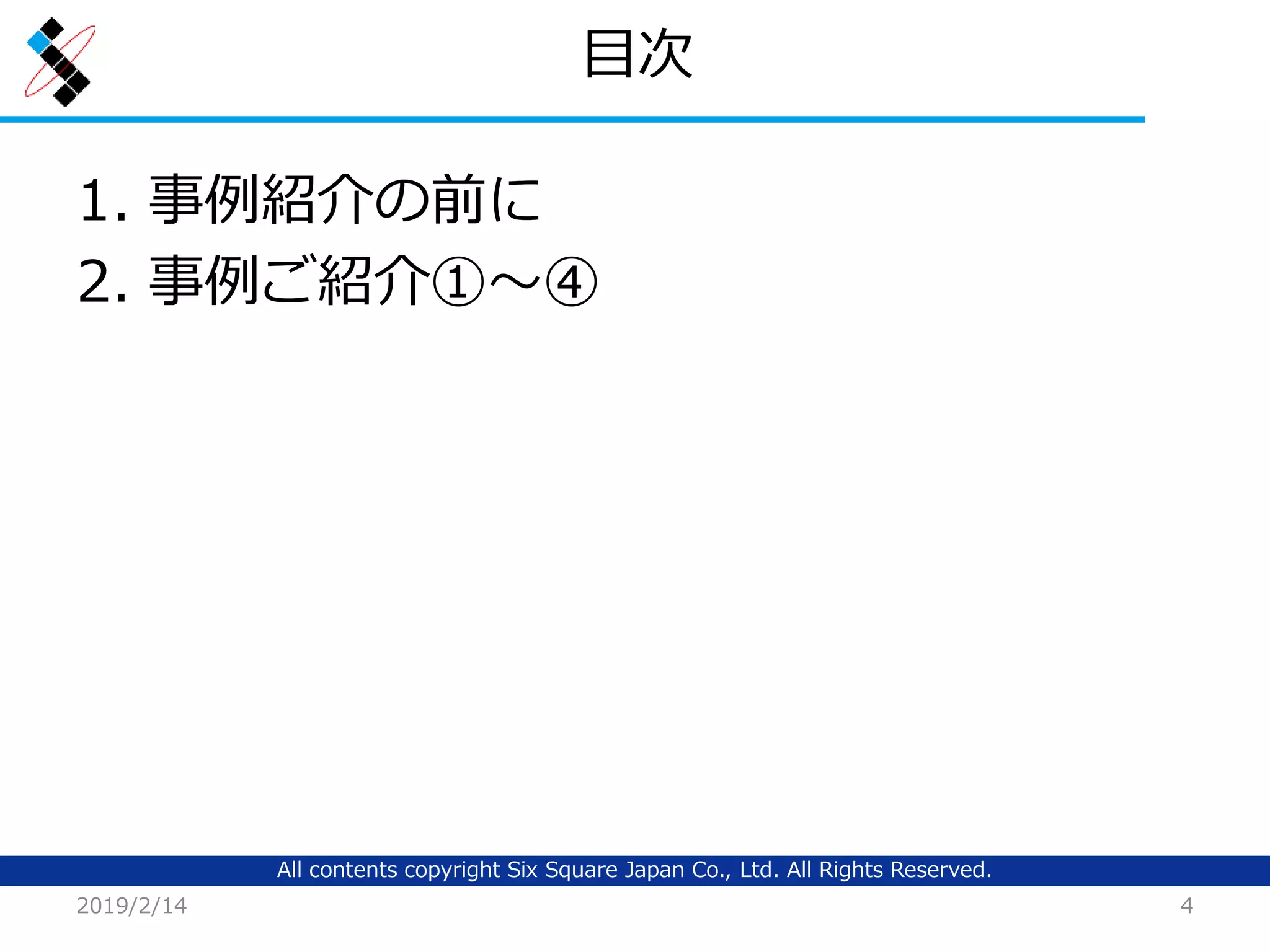 All contents copyright Six Square Japan Co., Ltd. All Rights Reserved.
目次
1. 事例紹介の前に
2. 事例ご紹介①～④
2019/2/14 4
 
