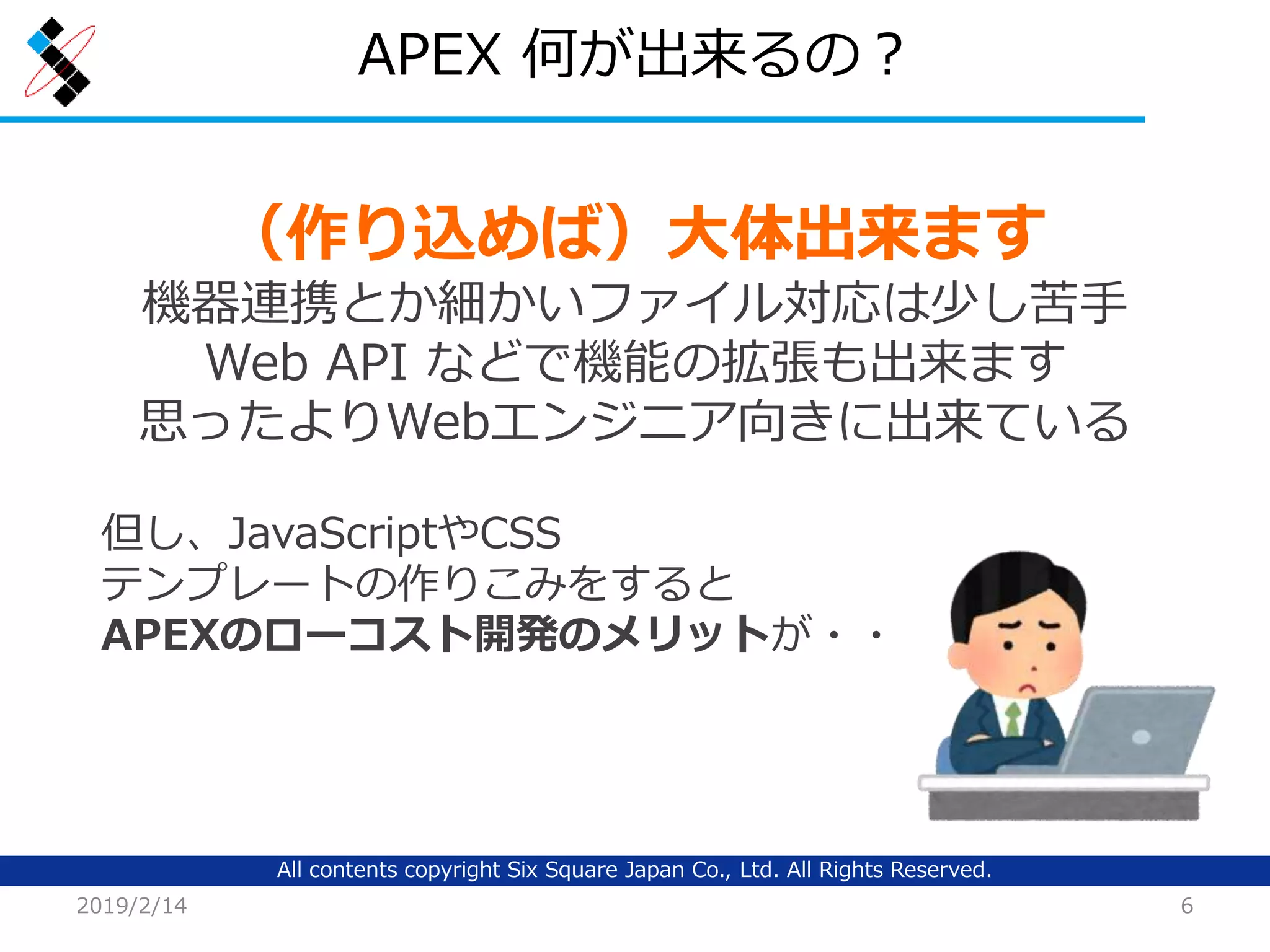 All contents copyright Six Square Japan Co., Ltd. All Rights Reserved.
APEX 何が出来るの？
2019/2/14 6
（作り込めば）大体出来ます
機器連携とか細かいファイル対応は少し苦手
Web API などで機能の拡張も出来ます
思ったよりWebエンジニア向きに出来ている
但し、JavaScriptやCSS
テンプレートの作りこみをすると
APEXのローコスト開発のメリットが・・
 