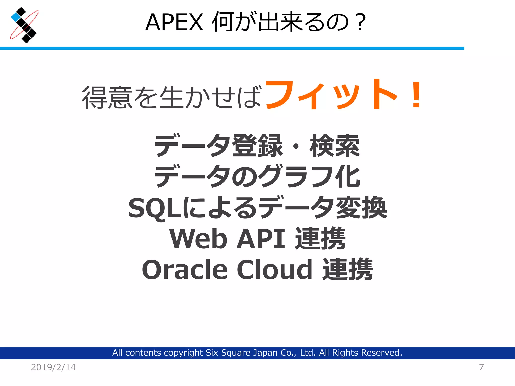 All contents copyright Six Square Japan Co., Ltd. All Rights Reserved.
APEX 何が出来るの？
2019/2/14 7
得意を生かせばフィット！
データ登録・検索
データのグラフ化
SQLによるデータ変換
Web API 連携
Oracle Cloud 連携
 