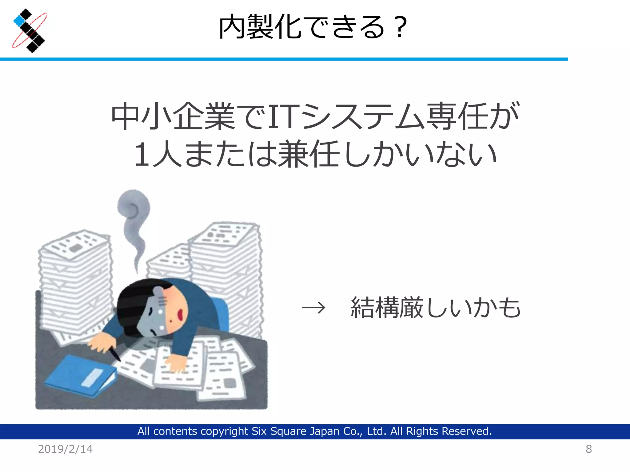 All contents copyright Six Square Japan Co., Ltd. All Rights Reserved.
内製化できる？
2019/2/14 8
中小企業でITシステム専任が
1人または兼任しかいない
→ 結構厳しいかも
 