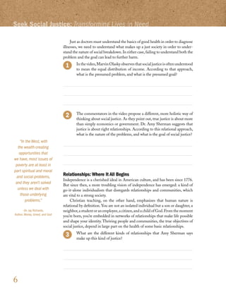 Seek Social Justice: Transforming Lives in Need

                                     Just as doctors must understand the basics of good health in order to diagnose
                                illnesses, we need to understand what makes up a just society in order to under-
                                stand the nature of social breakdown. In either case, failing to understand both the
                                problem and the goal can lead to further harm.
                                     	 In the video, Marvin Olasky observes that social justice is often understood
                                       to mean the equal distribution of income. According to that approach,
                                       what is the presumed problem, and what is the presumed goal?




                                     	 The commentators in the video propose a different, more holistic way of
                                       thinking about social justice. As they point out, true justice is about more
                                       than simply economics or government. Dr. Amy Sherman suggests that
                                       justice is about right relationships. According to this relational approach,
                                       what is the nature of the problems, and what is the goal of social justice?
    “In the West, with
  the wealth-creating
   opportunities that
we have, most issues of
 poverty are at least in
part spiritual and moral
 and social problems,           Relationships: Where It All Begins
                                Independence is a cherished ideal in American culture, and has been since 1776.
 and they aren’t solved
                                But since then, a more troubling vision of independence has emerged: a kind of
  unless we deal with           go-it-alone individualism that disregards relationships and communities, which
    those underlying            are vital to a strong society.
        problems.”                   Christian teaching, on the other hand, emphasizes that human nature is
                                relational by definition. You are not an isolated individual but a son or daughter, a
       –Dr. Jay Richards,       neighbor, a student or an employee, a citizen, and a child of God. From the moment
Author, Money, Greed, and God   you’re born, you’re embedded in networks of relationships that make life possible
                                and shape your identity. Thriving people and communities, the true objectives of
                                social justice, depend in large part on the health of some basic relationships.
                                     	 What are the different kinds of relationships that Amy Sherman says
                                       make up this kind of justice?




6
 
