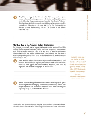 Lesson One: Rethinking Social Justice
     	 Amy Sherman suggests that this view of multi-faceted relationships as
       central to human flourishing resonates with biblical teaching. Choose one
       of the following Scripture passages and identify what kinds of relation-
       ships (spiritual, familial, communal, material, internal) are mentioned: The
       Lord’s Prayer (Matthew 6:9-13, Luke 11:2-4); The Ten Commandments
       (Exodus 20:1-17, Deuteronomy 5:6-21); The Sermon on the Mount
       (Matthew 5-7).




The Real Root of the Problem: Broken Relationships
It’s common to approach poverty as a narrow issue of physical or material hardship
and to calculate it solely in terms of dollars and cents. But poverty is much more
than financial need or inequality. It has to do with a lack of both the tangible and
intangible resources that people need to thrive. Amy Sherman says that, from a
biblical perspective, poverty has a lot to do with brokenness in the foundational
relationships of life.                                                                    “Justice is more than
     	 Jason, who teaches boys at Son Farm, says that seeking social justice with
                                                                                          just the law. It’s more
       someone is different from imposing it on someone. Talk about an example          than the enforcement of
       of each of these approaches around us today. Why does Jason think it’s          the law, of finding people
       important that efforts to help people be face-to-face?                            guilty of crimes. Justice
                                                                                       infers right relationships
                                                                                       between human beings.”
                                                                                                 –Sean Litton,
                                                                                       Vice President of Field Operations
                                                                                         International Justice Mission


        Robin, the nurse who provides volunteer health counseling at the apart-
        ment complex, says that helping residents build relationships of trust with
        people like health care providers is one way to assist them in moving out
        of poverty. Why do you think that is the case?




Some needs arise because of natural disasters or the harmful actions of others—
dramatic external forces that can turn life upside-down. Some needs come from



                                                                                                                     7
 