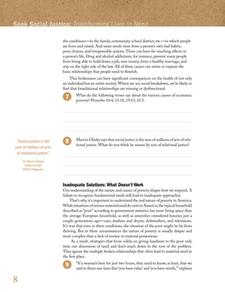 Seek Social Justice: Transforming Lives in Need

                           the conditions—in the family, community, school district, etc.—in which people
                           are born and raised. And some needs stem from a person’s own bad habits,
                           poor choices, and irresponsible actions. These can have far-reaching effects in
                           a person’s life. Drug and alcohol addictions, for instance, prevent many people
                           from being able to hold down a job, save money, form a healthy marriage, and
                           stay on the right side of the law. All of these causes can strain or rupture the
                           basic relationships that people need to flourish.
                               This brokenness can have significant consequences on the health of not only
                           an individual but an entire society. Where we see social breakdown, we’re likely to
                           find that foundational relationships are missing or dysfunctional.
                                	 What do the following verses say about the various causes of economic
                                  poverty? Proverbs 10:4, 13:18, 19:15, 21:5.




 “Social justice is the            Marvin Olasky says that social justice is the sum of millions of acts of rela-
                                   tional justice. What do you think he means by acts of relational justice?
sum of millions of acts
 of relational justice.”
    –Dr. Marvin Olasky,
      Editor-in-Chief
     WORLD Magazine



                           Inadequate Solutions: What Doesn’t Work
                           Our understanding of the nature and causes of poverty shapes how we respond. A
                           failure to recognize fundamental needs will lead to inadequate approaches.
                                 That’s why it’s important to understand the real nature of poverty in America.
                           While situations of serious material need do exist in America, the typical household
                           described as “poor” according to government statistics has more living space than
                           the average European household, as well as amenities considered luxuries just a
                           couple generations ago—cars, washers and dryers, dishwashers, and televisions.
                           It’s true that even in these conditions, the situation of the poor might be far from
                           thriving. But in these circumstances the nature of poverty is usually deeper and
                           more complex than a lack of money or material possessions.
                                 As a result, strategies that focus solely on giving handouts to the poor only
                           treat one dimension of need and don’t reach down to the root of the problem.
                           They ignore the multiple broken relationships that often lead to material need in
                           the first place.
                                   “If a woman’s here for just two hours, they need to know, at least, that we
                                   said to them one time that ‘you have value’ and ‘you have worth,’” explains


8
 