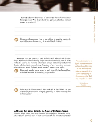 Lesson One: Rethinking Social Justice
        Theresa Boyd about the approach of her ministry that works with former
        female prisoners. Why do you think this approach rather than material
        support is the priority?




        Have you or has someone close to you suffered in ways that may not be
        material in nature, but are every bit as painful and crippling?




    Different kinds of assistance shape attitudes and behaviors in different
ways. Approaches intended to help people can actually encourage them to make         “Social justice is not a
unhealthy choices and reinforce actions that damage relationships and prevent      tip off of the excess that
healthy relationships from developing. Regardless of good intentions, assistance
                                                                                   we have toward the poor
that encourages wrong choices is wrong. It doesn’t advance social justice.
                                                                                      so that we somehow
        How can it actually hurt a person in need to provide handouts without
                                                                                    salve our own guilt. It is
        certain expectations, accountability, or guidelines?
                                                                                     a true stewardship of
                                                                                    the resources that God
                                                                                    has entrusted us with.”

                                                                                          –Dr. Dan Boone,
                                                                                             President
                                                                                    Trevecca Nazarene University
        In our efforts to help those in need, how can we incorporate the idea
        of restoring relationships and give generously in terms of money and
        material goods?




A Strategy that Works: Consider the Needs of the Whole Person
Because people often have many different needs—physical, emotional, social,
etc.—effective responses must be multi-dimensional. Some institutions are better


                                                                                                              9
 