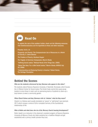 Lesson One: Rethinking Social Justice
                Read On
     To explore the root of the problem further, check out the following resources.
     Visit SeekSocialJustice.com for hyperlinks to these and other resources.

     Proverbs 14:21, 31
     Prosperity and Poverty: The Compassionate Use of Resources in a World
     of Scarcity, E. Calvin Beisner
     The Problem of Poverty, Abraham Kuyper
     The Tragedy of American Compassion, Marvin Olasky
     “Defining Social Justice,” Michael Novak (First Things Dec. 2000)
     “Name That Idea: Try a Little Social Justice,” Marvin Olasky (WORLD July
     26, 2008)
     “Understanding and Reducing Poverty in America,” Robert Rector,
     The Heritage Foundation




Behind the Scenes
Who are the students referenced by Amy Sherman who appear in the video?
The students attend Trevecca Nazarene University, in Nashville, Tennessee, which houses
the J.V. Morsch Center for Social Justice. The Center hosts events that equip young
leaders to serve those in need, such as sponsoring teams of students to clean-up a
local stream or weed a community garden.

When Chuck Colson and Amy Sherman refer to “shalom,” what do they mean?
Shalom is a Hebrew word usually translated as “peace” or “well-being” (see Jeremiah
29:7) which conveys a sense of full or complete harmony of the foundational
relationships of life.

Who is Robin and what does she do at the Mercury Courts housing development?
Robin Jewett is an instructor in the physician’s assistant program at Trevecca Nazarene
University. At Mercury Courts she helps residents live a healthier lifestyle and get
established with a primary health provider they trust.

                                                                                          11
 