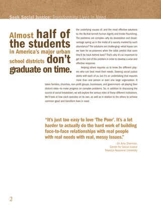 Seek Social Justice: Transforming Lives in Need


            half of
                                               the underlying causes of, and the most effective solutions

Almost                                         to, the ills that tarnish human dignity and hinder flourishing.



the students
                                               The problems are complex—why do devastation and disad-
                                               vantage spring up in the midst of a society marked by such
                                               abundance? The solutions are challenging—what hopes can

in America’s major urban                       we have for ex-prisoners when the odds predict that soon


school districts don’t
                                               they’ll be back behind bars? That’s why it’s so important to
                                               get to the root of the problem in order to develop a wise and
                                               effective response.

graduate on time.                                    Helping others requires us to know the different play-
                                               ers who can best meet their needs. Seeking social justice
                                               starts with each of us, but it’s an undertaking that requires
                                               more than one person or even one large organization. It
                 takes families, churches, non-profit groups, businesses, and government—all playing their
                 distinct roles—to make progress on complex problems. So, in addition to discussing the
                 source of social breakdown, we will explore the various roles of these different institutions.
                 We’ll look at how each operates on its own, as well as in relation to the others to achieve
                 common good and transform lives in need.




                 “It’s just too easy to love ‘The Poor’. It’s a lot
                 harder to actually do the hard work of building
                 face-to-face relationships with real people
                 with real needs with real, messy issues.”
                                                                                       –Dr. Amy Sherman,
                                                                                  Center for Social Justice
                                                                             Trevecca Nazarene University




2
 