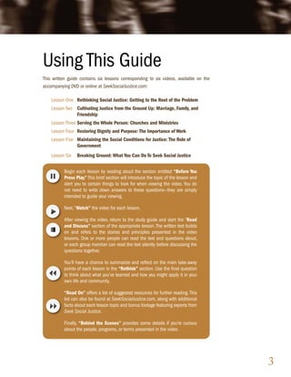 Using This Guide
This written guide contains six lessons corresponding to six videos, available on the
accompanying DVD or online at SeekSocialJustice.com:

    Lesson One Rethinking Social Justice: Getting to the Root of the Problem
    Lesson Two Cultivating Justice from the Ground Up: Marriage, Family, and
               Friendship
    Lesson Three Serving the Whole Person: Churches and Ministries
    Lesson Four Restoring Dignity and Purpose: The Importance of Work
    Lesson Five Maintaining the Social Conditions for Justice: The Role of
                Government
    Lesson Six   Breaking Ground: What You Can Do To Seek Social Justice


          Begin each lesson by reading aloud the section entitled “Before You
          Press Play.” This brief section will introduce the topic of the lesson and
          alert you to certain things to look for when viewing the video. You do
          not need to write down answers to these questions—they are simply
          intended to guide your viewing.

          Next, “Watch” the video for each lesson.

          After viewing the video, return to the study guide and start the “Read
          and Discuss” section of the appropriate lesson. The written text builds
          on and refers to the stories and principles presented in the video
          lessons. One or more people can read the text and questions aloud,
          or each group member can read the text silently before discussing the
          questions together.

          You’ll have a chance to summarize and reflect on the main take-away
          points of each lesson in the “Rethink” section. Use the final question
          to think about what you’ve learned and how you might apply it in your
          own life and community.

          “Read On” offers a list of suggested resources for further reading. This
          list can also be found at SeekSocialJustice.com, along with additional
          facts about each lesson topic and bonus footage featuring experts from
          Seek Social Justice.

          Finally, “Behind the Scenes” provides some details if you’re curious
          about the people, programs, or terms presented in the video.




                                                                                        3
 