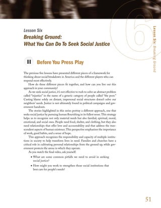 Lesson Six: Breaking Ground
Lesson Six
Breaking Ground:
What You Can Do To Seek Social Justice


            Before You Press Play
The previous five lessons have presented different pieces of a framework for
thinking about social breakdown in America and the different players who can
respond most effectively.
     How do these different pieces fit together, and how can you live out this
approach in your community?
     As we seek social justice, it’s not effective to rush to solve an abstract problem
called “injustice” in the name of a generic category of people called “the poor.”
Casting blame solely on distant, impersonal social structures doesn’t solve our
neighbors’ needs. Justice is not ultimately found in political campaigns and gov-
ernment handouts.
     The stories highlighted in this series portray a different approach, one that
seeks social justice by pursuing human flourishing in its fullest sense. This strategy
helps us to recognize not only material needs but also familial, spiritual, moral,
emotional, and social ones. People need food, shelter, and clothing, but they also
need relationships that offer love and accountability and that address the tran-
scendent aspects of human existence. This perspective emphasizes the importance
of work, good habits, and a sense of hope.
     This approach recognizes the responsibility and capacity of multiple institu-
tions in society to help transform lives in need. Families and churches have a
critical role in cultivating personal relationships from the ground up, while gov-
ernment protects the arena in which they operate.
     As you watch the final video, ask yourself:
      •	 What are some common pitfalls we need to avoid in seeking
         social justice?
      •	 How might you work to strengthen those social institutions that
         best care for people’s needs?




                                                                                          51
 