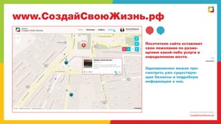 www.СоздайСвоюЖизнь.рф
Посетители сайта оставляют
свои пожелания по размещению какой-либо услуги в
определенном месте.

12

Одновременно можно просмотреть уже существующие бизнесы и подробную
информацию о них.

СоздайСвоюЖизнь.рф

 