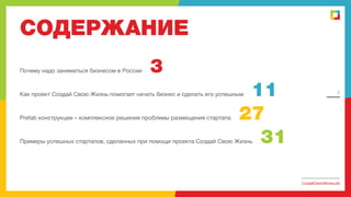 СОДЕРЖАНИЕ
Почему надо заниматься бизнесом в России

3
11
27
31

Как проект Создай Свою Жизнь помогает начать бизнес и сделать его успешным

Prefab конструкции – комплексное решение проблемы размещения стартапа

2

Примеры успешных стартапов, сделанных при помощи проекта Создай Свою Жизнь

СоздайСвоюЖизнь.рф

 