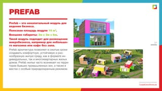 PREFAB
Prefab – это некапитальный модуль для
ведения бизнеса.
Полезная площадь модуля 16 м2.
Внешние габариты: 3м х 3м х 6м.
Такой модуль подходит для размещения
микробизнеса, например для небольшого магазина или кафе без зала.

27

Prefab архитектура позволяет в сжатые сроки
создавать комфортную, устойчивую и разнообразную жилую среду, как в формате индивидуальных, так и многоквартирных жилых
домов. Prefab жилье часто возникает на территории бывших промышленных зон, а также в
местах с особым природоохранным режимом.

СоздайСвоюЖизнь.рф

 