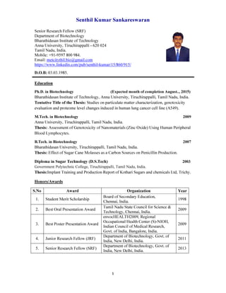 Senthil Kumar Sankareswaran
1
Senior Research Fellow (SRF)
Department of Biotechnology
Bharathidasan Institute of Technology
Anna University, Tiruchirappalli - 620 024
Tamil Nadu, India.
Mobile: +91-9597 800 984.
Email: metcitythil.bio@gmail.com
https://www.linkedin.com/pub/senthil-kumar/15/860/915/
D.O.B: 03.03.1985.
Education
Ph.D. in Biotechnology (Expected month of completion August.., 2015)
Bharathidasan Institute of Technology, Anna University, Tiruchirappalli, Tamil Nadu, India.
Tentative Title of the Thesis: Studies on particulate matter characterization, genotoxicity
evaluation and proteome level changes induced in human lung cancer cell line (A549).
M.Tech. in Biotechnology 2009
Anna University, Tiruchirappalli, Tamil Nadu, India.
Thesis: Assessment of Genotoxicity of Nanomaterials (Zinc Oxide) Using Human Peripheral
Blood Lymphocytes.
B.Tech. in Biotechnology 2007
Bharathidasan University, Tiruchirappalli, Tamil Nadu, India.
Thesis: Effect of Sugar Cane Molasses as a Carbon Sources on Penicillin Production.
Diploma in Sugar Technology (D.S.Tech) 2003
Government Polytechnic College, Tiruchirappalli, Tamil Nadu, India.
Thesis:Implant Training and Production Report of Kothari Sugars and chemicals Ltd, Trichy.
Honors/Awards
S.No Award Organization Year
1. Student Merit Scholarship
Board of Secondary Education,
Chennai, India.
1998
2. Best Oral Presentation Award
Tamil Nadu State Council for Science &
Technology, Chennai, India.
2009
3. Best Poster Presentation Award
envocHEALTH2009, Regional
Occupational Health Center (S)-NIOH,
Indian Council of Medical Research,
Govt. of India, Bangalore, India.
2009
4. Junior Research Fellow (JRF)
Department of Biotechnology, Govt. of
India, New Delhi, India.
2011
5. Senior Research Fellow (SRF)
Department of Biotechnology, Govt. of
India, New Delhi, India.
2013
 